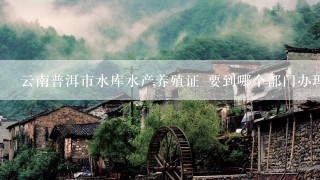 云南普洱市水库水产养殖证 要到哪个部门办理？(我想在漫湾水库网箱养殖生态鱼 需要什么手续或证