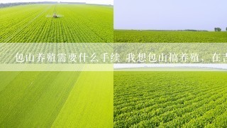 包山养殖需要什么手续 我想包山搞养殖，在吉林省这边，问一下需要哪些相关手续，比如养殖证，检疫证等？