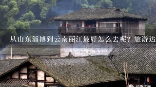 从山东淄博到云南丽江最好怎么去呢？旅游达人推荐一下路线和值得去的地方吧，谢谢。