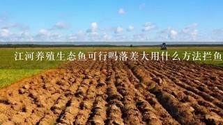 江河养殖生态鱼可行吗落差大用什么方法拦鱼好